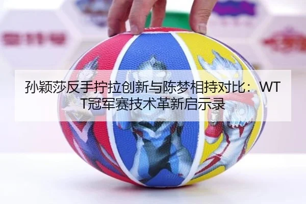 孙颖莎反手拧拉创新与陈梦相持对比：WTT冠军赛技术革新启示录