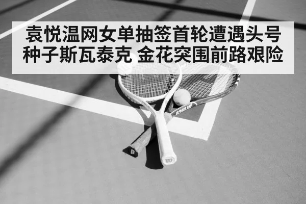袁悦温网女单抽签首轮遭遇头号种子斯瓦泰克 金花突围前路艰险