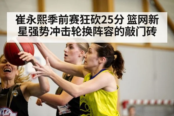 崔永熙季前赛狂砍25分 篮网新星强势冲击轮换阵容的敲门砖